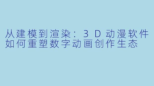 从建模到渲染：3D动漫软件如何重塑数字动画创作生态