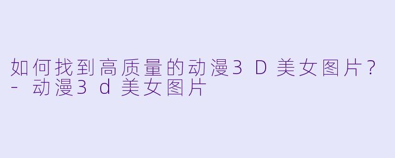 如何找到高质量的动漫3D美女图片？-动漫3d美女图片