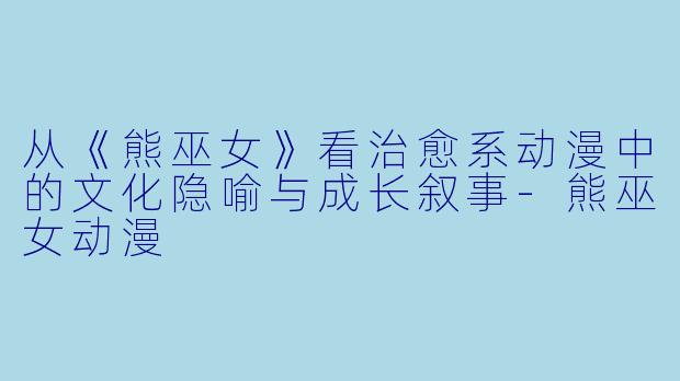 从《熊巫女》看治愈系动漫中的文化隐喻与成长叙事-熊巫女动漫