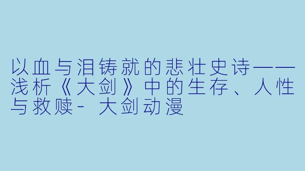 以血与泪铸就的悲壮史诗——浅析《大剑》中的生存、人性与救赎-大剑动漫