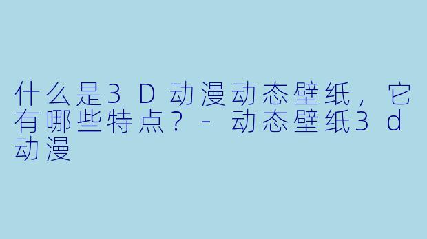 什么是3D动漫动态壁纸,它有哪些特点?-动态壁纸3d动漫