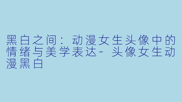 黑白之间：动漫女生头像中的情绪与美学表达-头像女生动漫黑白