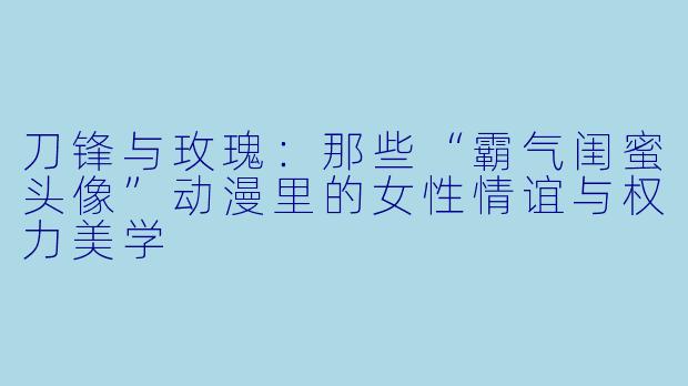 刀锋与玫瑰：那些“霸气闺蜜头像”动漫里的女性情谊与权力美学