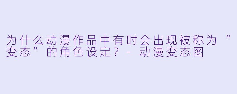 为什么动漫作品中有时会出现被称为“变态”的角色设定？-动漫变态图