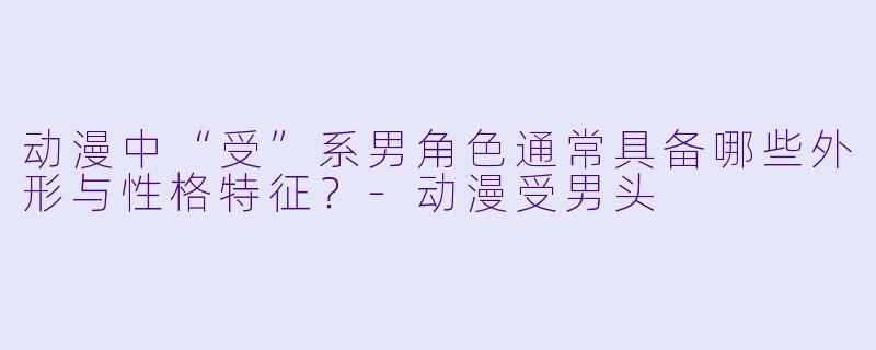 动漫中“受”系男角色通常具备哪些外形与性格特征？-动漫受男头