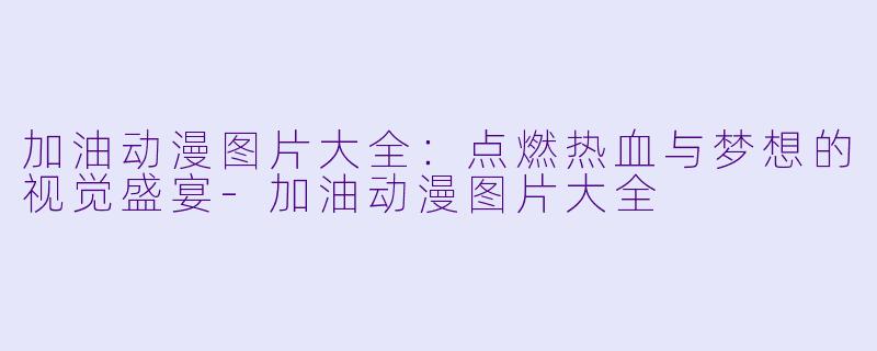 加油动漫图片大全：点燃热血与梦想的视觉盛宴-加油动漫图片大全