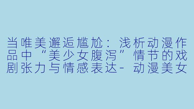 当唯美邂逅尴尬：浅析动漫作品中“美少女腹泻”情节的戏剧张力与情感表达-动漫美女拉肚子漫画