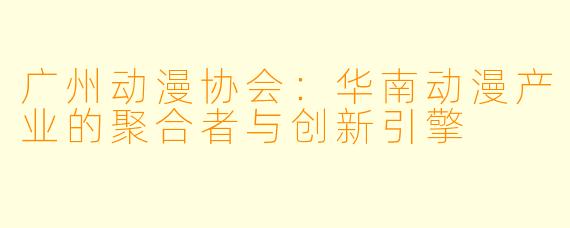 广州动漫协会：华南动漫产业的聚合者与创新引擎