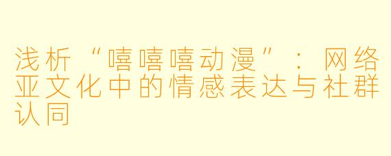 浅析“嘻嘻嘻动漫”：网络亚文化中的情感表达与社群认同
