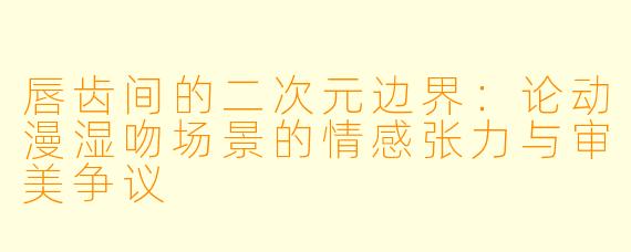 唇齿间的二次元边界：论动漫湿吻场景的情感张力与审美争议