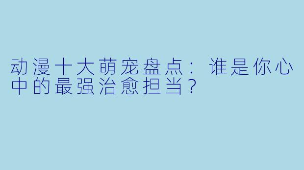 动漫十大萌宠盘点:谁是你心中的最强治愈担当?