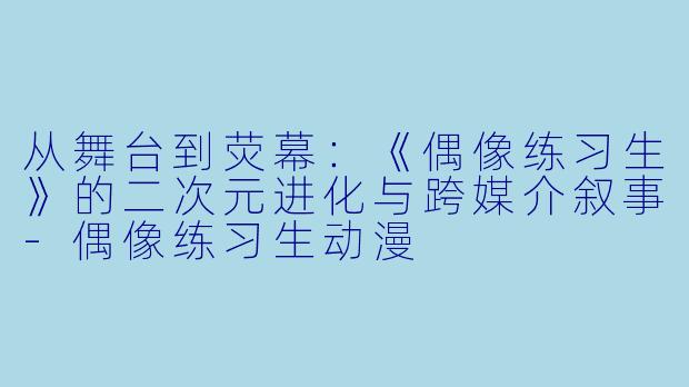 从舞台到荧幕:《偶像练习生》的二次元进化与跨媒介叙事-偶像练习生动漫