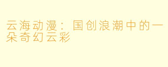 云海动漫：国创浪潮中的一朵奇幻云彩