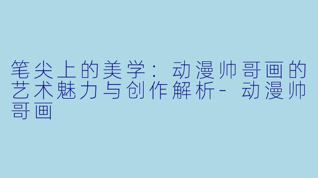 笔尖上的美学：动漫帅哥画的艺术魅力与创作解析-动漫帅哥画