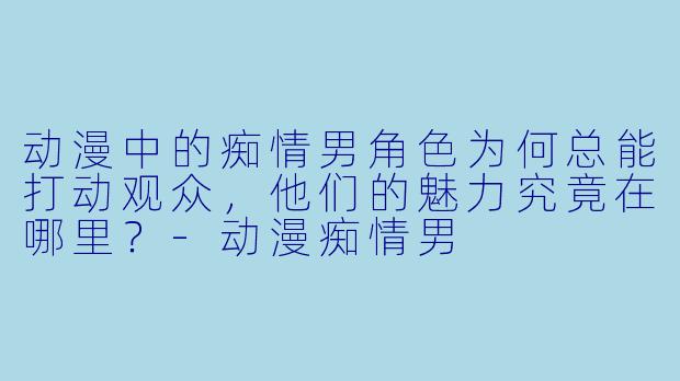 动漫中的痴情男角色为何总能打动观众，他们的魅力究竟在哪里？