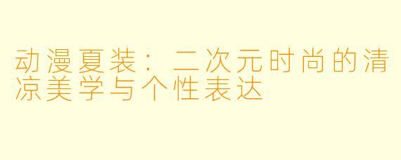 动漫夏装：二次元时尚的清凉美学与个性表达