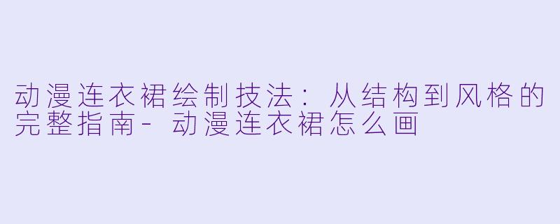 动漫连衣裙绘制技法：从结构到风格的完整指南-动漫连衣裙怎么画