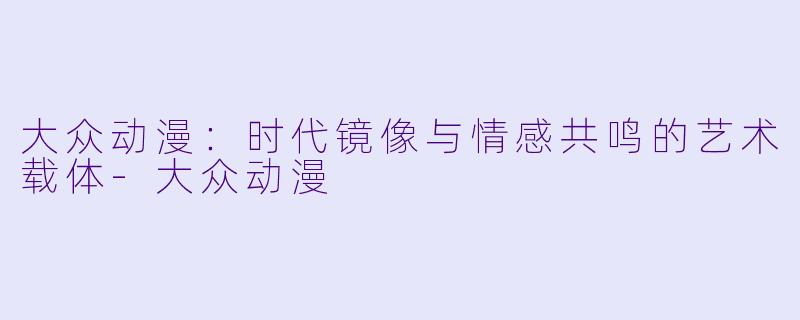 大众动漫：时代镜像与情感共鸣的艺术载体-大众动漫