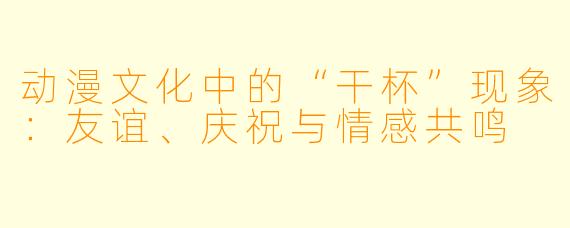 动漫文化中的“干杯”现象：友谊、庆祝与情感共鸣