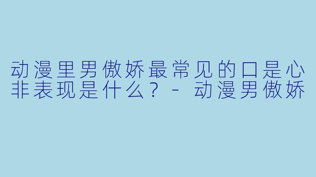 动漫里男傲娇最常见的口是心非表现是什么？-动漫男傲娇