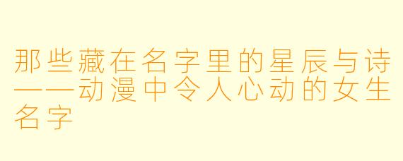 那些藏在名字里的星辰与诗——动漫中令人心动的女生名字
