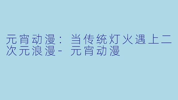 元宵动漫：当传统灯火遇上二次元浪漫-元宵动漫