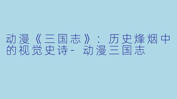 动漫《三国志》：历史烽烟中的视觉史诗-动漫三国志