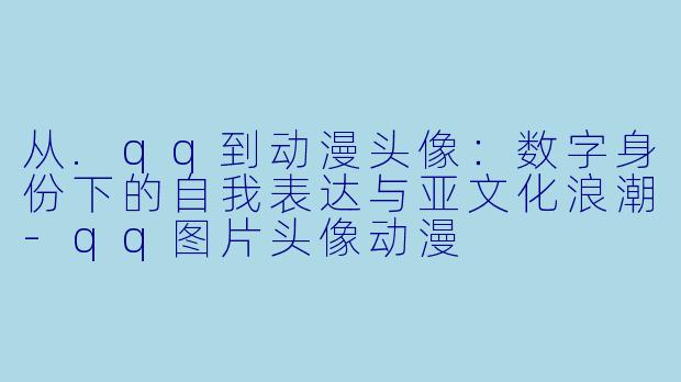 从.qq到动漫头像：数字身份下的自我表达与亚文化浪潮-qq图片头像动漫