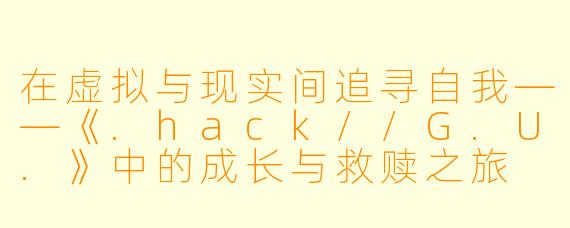 在虚拟与现实间追寻自我——《.hack//G.U.》中的成长与救赎之旅