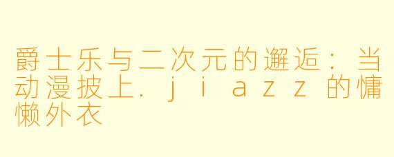 爵士乐与二次元的邂逅:当动漫披上.jiazz的慵懒外衣