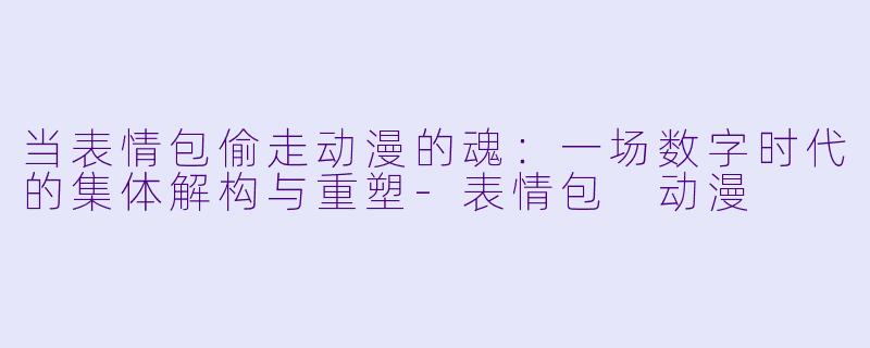 当表情包偷走动漫的魂：一场数字时代的集体解构与重塑-表情包 动漫