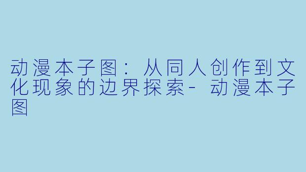 动漫本子图：从同人创作到文化现象的边界探索