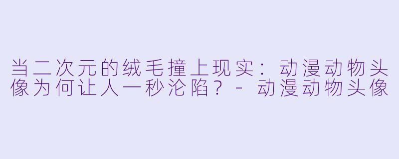 当二次元的绒毛撞上现实：动漫动物头像为何让人一秒沦陷？-动漫动物头像