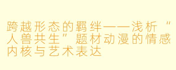 跨越形态的羁绊——浅析“人兽共生”题材动漫的情感内核与艺术表达