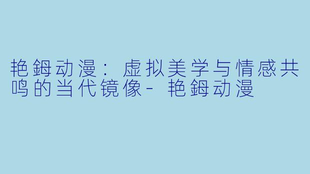 艳鉧动漫:虚拟美学与情感共鸣的当代镜像-艳鉧动漫