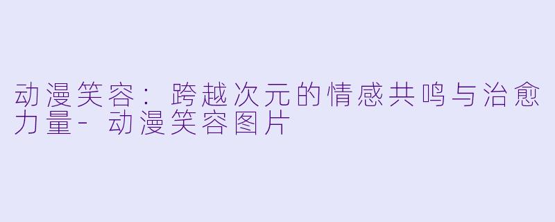 动漫笑容：跨越次元的情感共鸣与治愈力量-动漫笑容图片