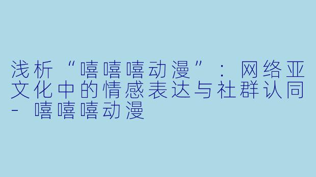 浅析“嘻嘻嘻动漫”：网络亚文化中的情感表达与社群认同-嘻嘻嘻动漫