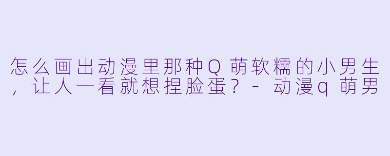 怎么画出动漫里那种Q萌软糯的小男生，让人一看就想捏脸蛋？-动漫q萌男