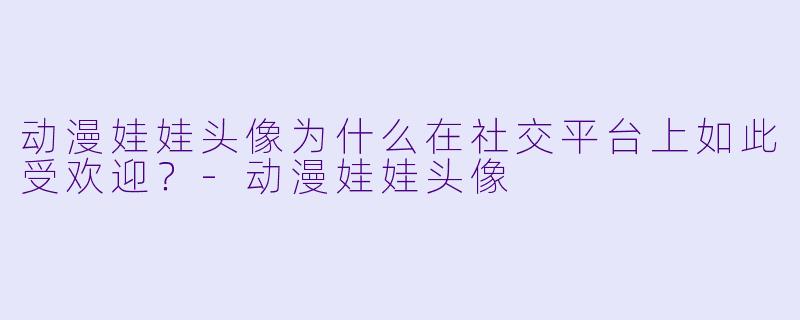 动漫娃娃头像为什么在社交平台上如此受欢迎？-动漫娃娃头像