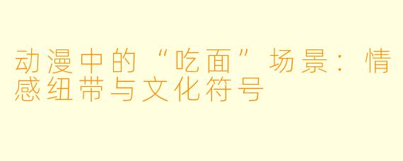 动漫中的“吃面”场景：情感纽带与文化符号