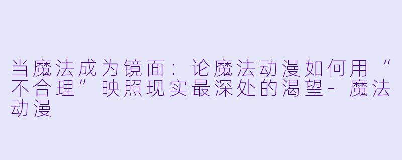 当魔法成为镜面：论魔法动漫如何用“不合理”映照现实最深处的渴望-魔法动漫