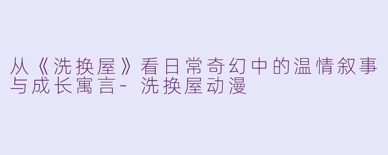 从《洗换屋》看日常奇幻中的温情叙事与成长寓言-洗换屋动漫