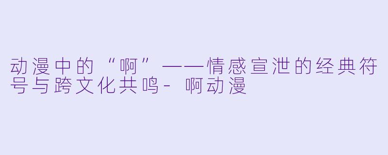 动漫中的“啊”——情感宣泄的经典符号与跨文化共鸣-啊动漫