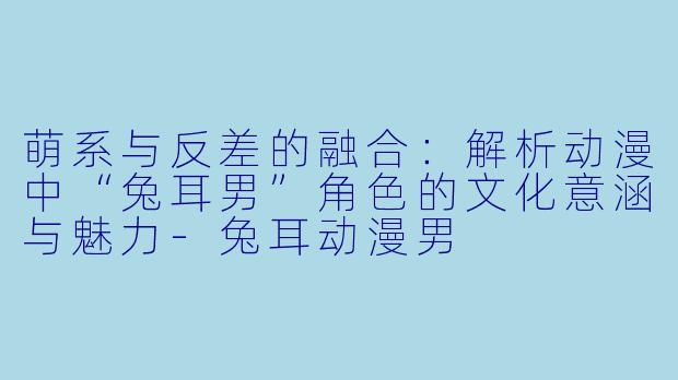 萌系与反差的融合：解析动漫中“兔耳男”角色的文化意涵与魅力-兔耳动漫男