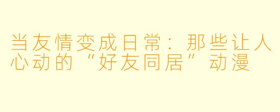 当友情变成日常：那些让人心动的“好友同居”动漫