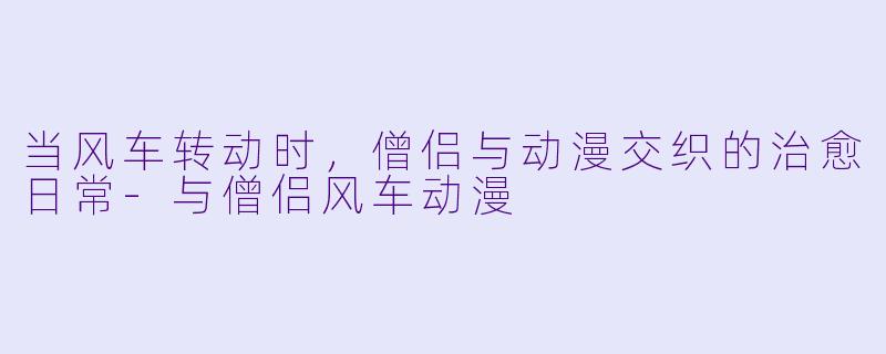 当风车转动时，僧侣与动漫交织的治愈日常-与僧侣风车动漫