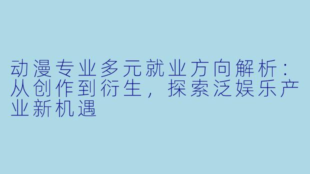 动漫专业多元就业方向解析:从创作到衍生,探索泛娱乐产业新机遇