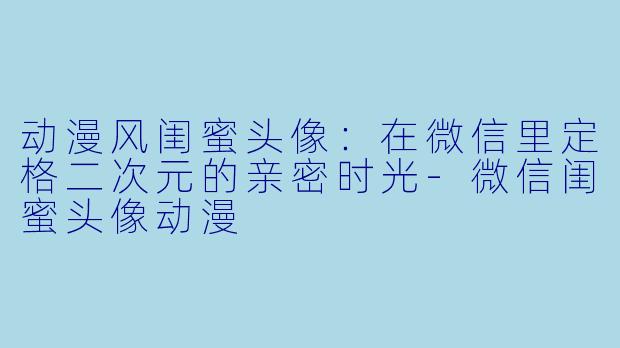 动漫风闺蜜头像：在微信里定格二次元的亲密时光-微信闺蜜头像动漫