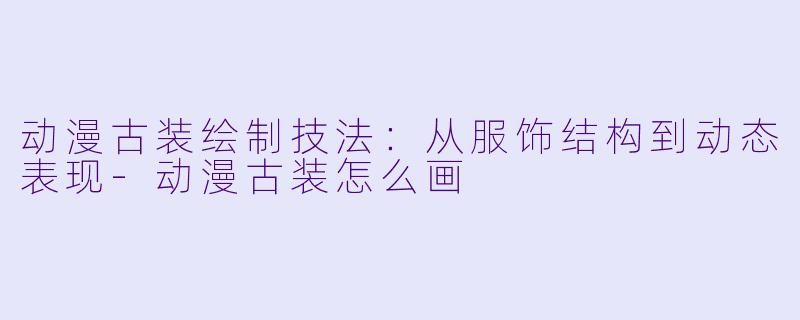 动漫古装绘制技法：从服饰结构到动态表现-动漫古装怎么画