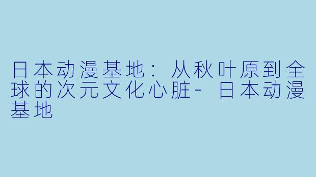 日本动漫基地：从秋叶原到全球的次元文化心脏-日本动漫基地